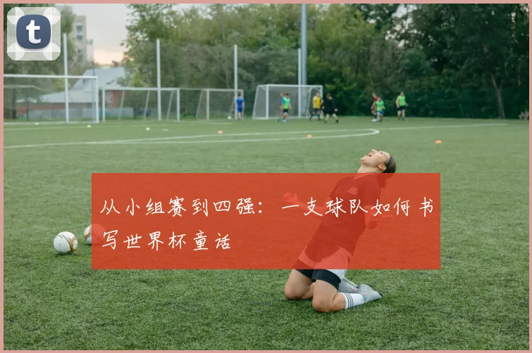 从小组赛到四强：一支球队如何书写世界杯童话