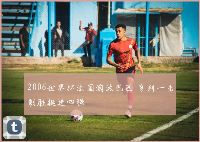 2006世界杯法国淘汰巴西 亨利一击制胜挺进四强