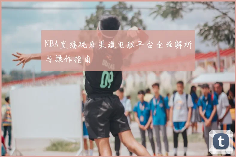 NBA直播观看渠道电脑平台全面解析与操作指南