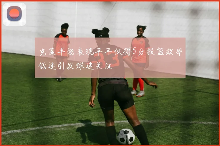 克莱半场表现平平仅得5分投篮效率低迷引发球迷关注
