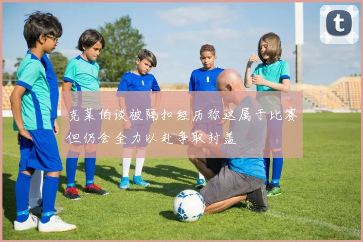 克莱伯谈被隔扣经历称这属于比赛但仍会全力以赴争取封盖