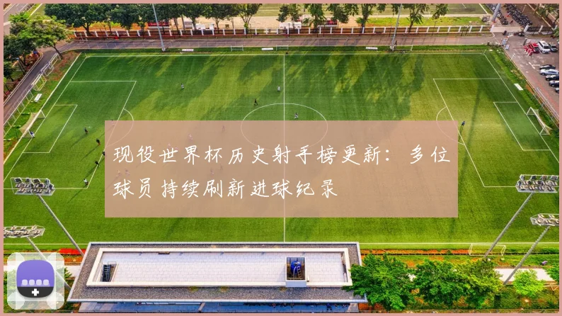 现役世界杯历史射手榜更新：多位球员持续刷新进球纪录