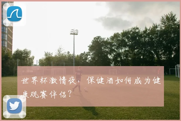世界杯激情夜，保健酒如何成为健康观赛伴侣？