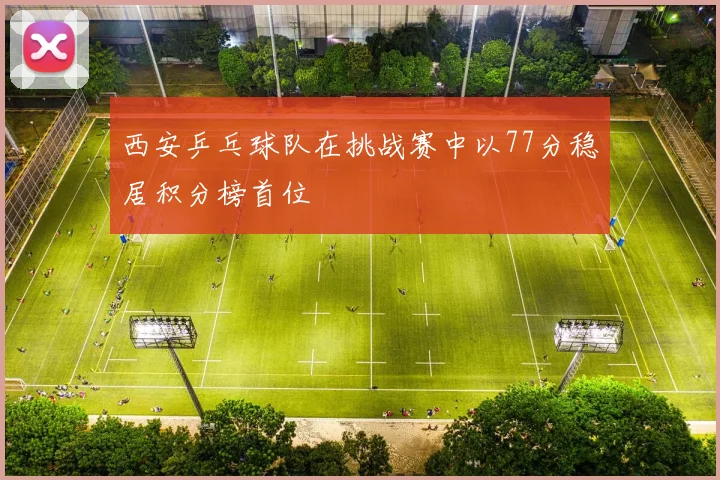 西安乒乓球队在挑战赛中以77分稳居积分榜首位