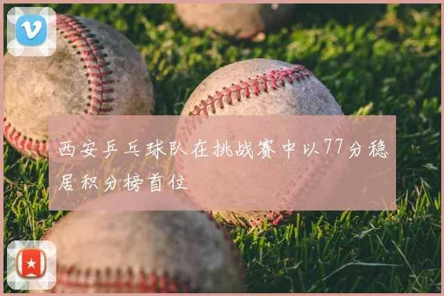 西安乒乓球队在挑战赛中以77分稳居积分榜首位