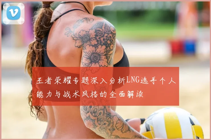王者荣耀专题深入分析LNG选手个人能力与战术风格的全面解读
