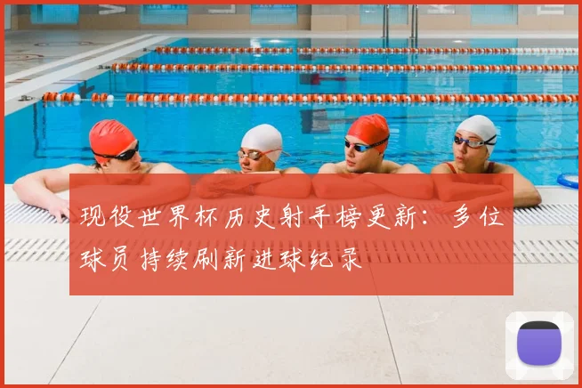 现役世界杯历史射手榜更新：多位球员持续刷新进球纪录