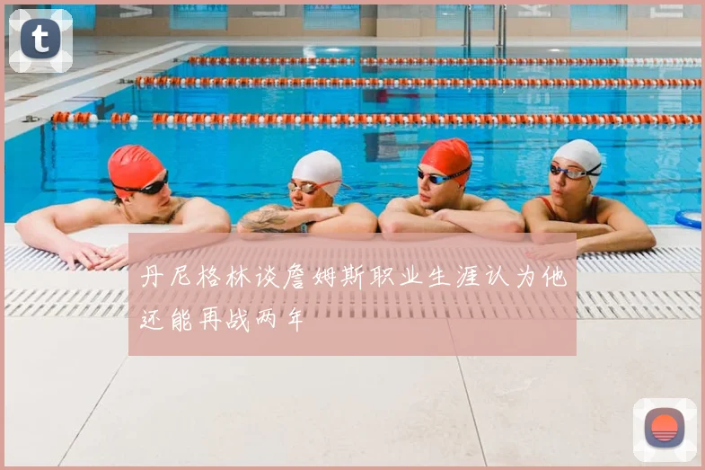 丹尼格林谈詹姆斯职业生涯认为他还能再战两年