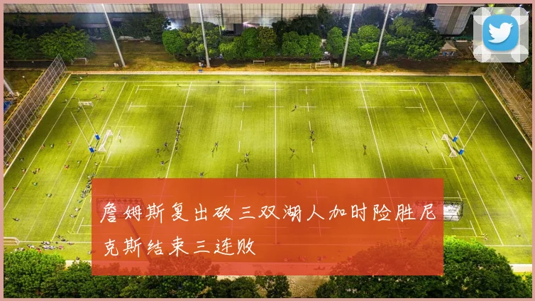 詹姆斯复出砍三双湖人加时险胜尼克斯结束三连败