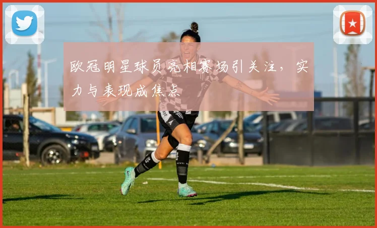 欧冠明星球员亮相赛场引关注,实力与表现成焦点