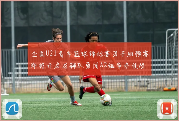 全国U21青年篮球锦标赛男子组预赛即将开启龙狮队勇闯A2组争夺佳绩