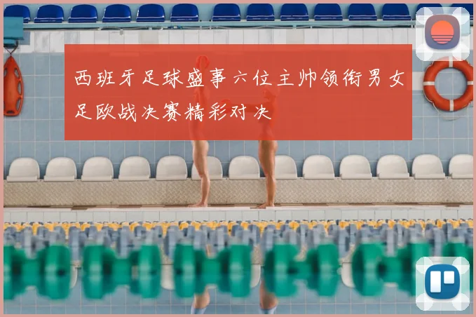西班牙足球盛事六位主帅领衔男女足欧战决赛精彩对决