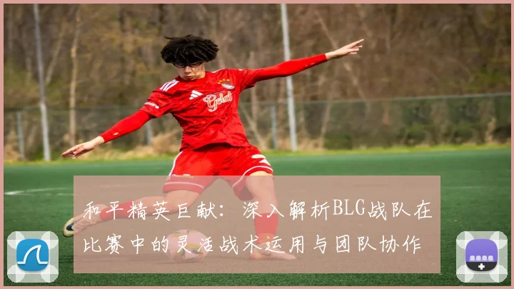 和平精英巨献:深入解析BLG战队在比赛中的灵活战术运用与团队协作