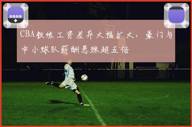 CBA教练工资差异大幅扩大，豪门与中小球队薪酬悬殊超五倍