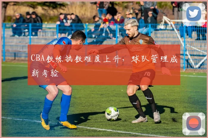 CBA教练执教难度上升，球队管理成新考验