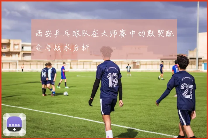 西安乒乓球队在大师赛中的默契配合与战术分析