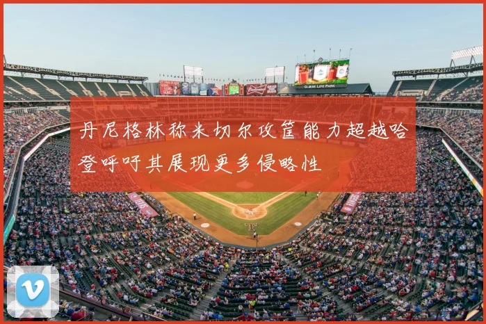 丹尼格林称米切尔攻筐能力超越哈登呼吁其展现更多侵略性