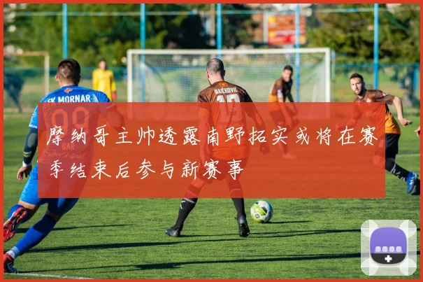 摩纳哥主帅透露南野拓实或将在赛季结束后参与新赛事
