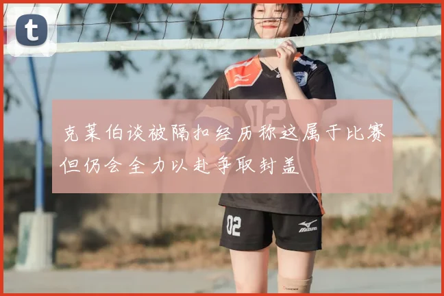 克莱伯谈被隔扣经历称这属于比赛但仍会全力以赴争取封盖