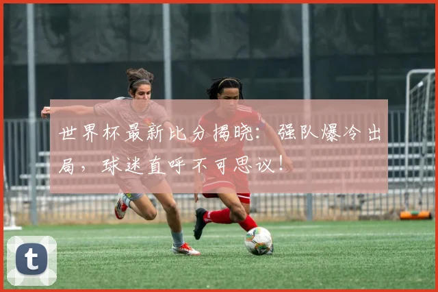 世界杯最新比分揭晓：强队爆冷出局，球迷直呼不可思议！