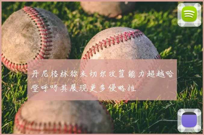 丹尼格林称米切尔攻筐能力超越哈登呼吁其展现更多侵略性