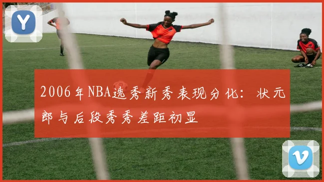 2006年NBA选秀新秀表现分化：状元郎与后段秀秀差距初显