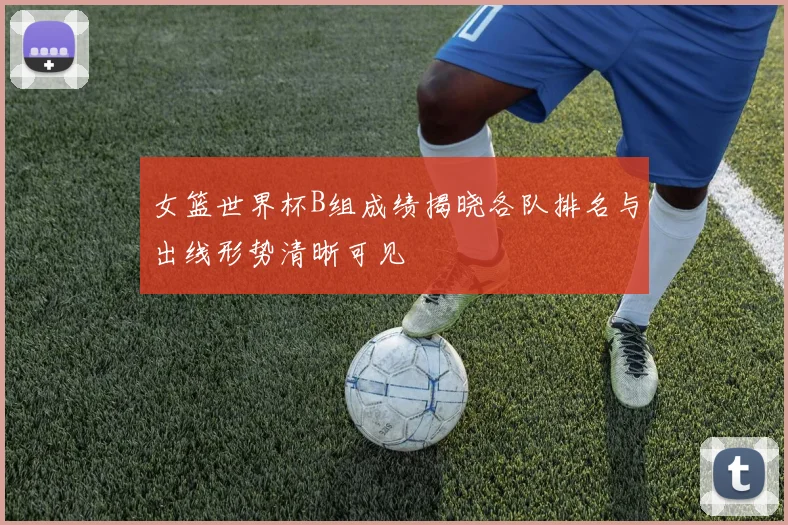 女篮世界杯B组成绩揭晓各队排名与出线形势清晰可见
