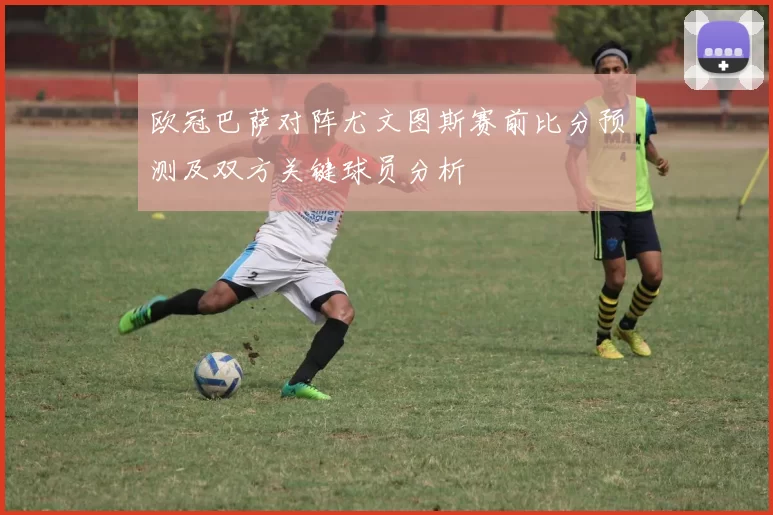 欧冠巴萨对阵尤文图斯赛前比分预测及双方关键球员分析