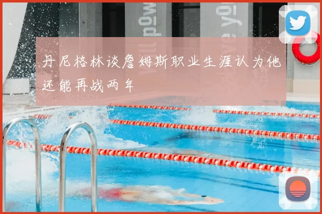 丹尼格林谈詹姆斯职业生涯认为他还能再战两年