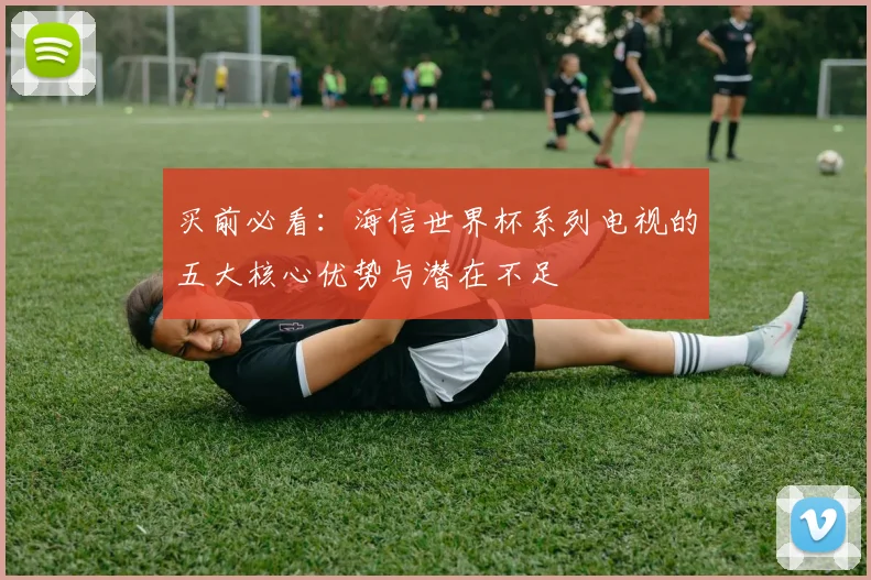 买前必看：海信世界杯系列电视的五大核心优势与潜在不足