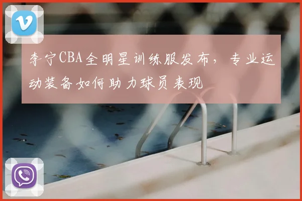 李宁CBA全明星训练服发布,专业运动装备如何助力球员表现