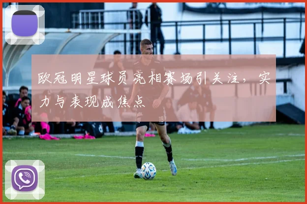 欧冠明星球员亮相赛场引关注，实力与表现成焦点