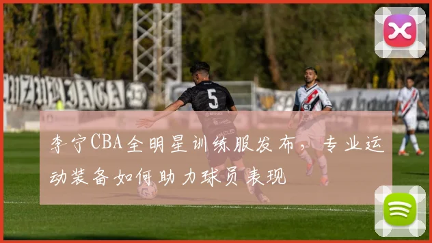 李宁CBA全明星训练服发布,专业运动装备如何助力球员表现