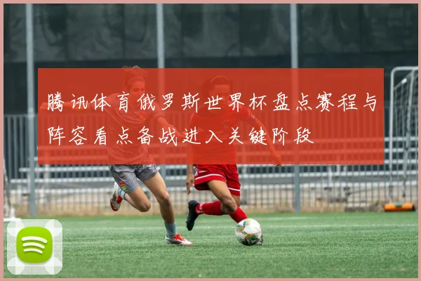 腾讯体育俄罗斯世界杯盘点赛程与阵容看点备战进入关键阶段