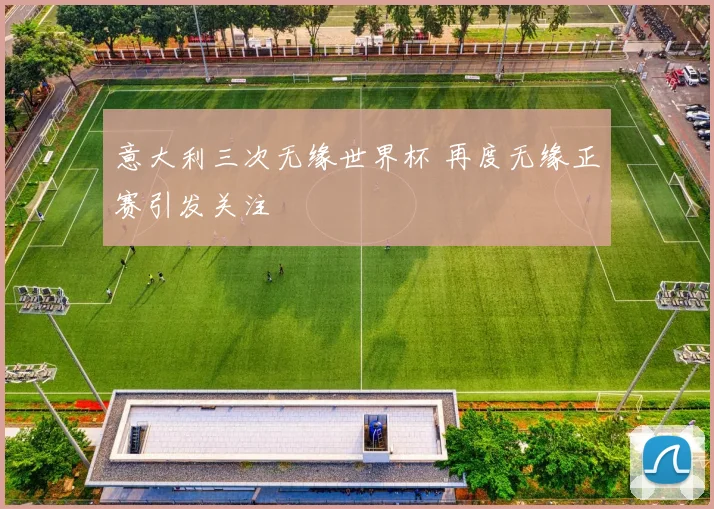 意大利三次无缘世界杯 再度无缘正赛引发关注