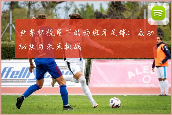 世界杯视角下的西班牙足球：成功秘诀与未来挑战