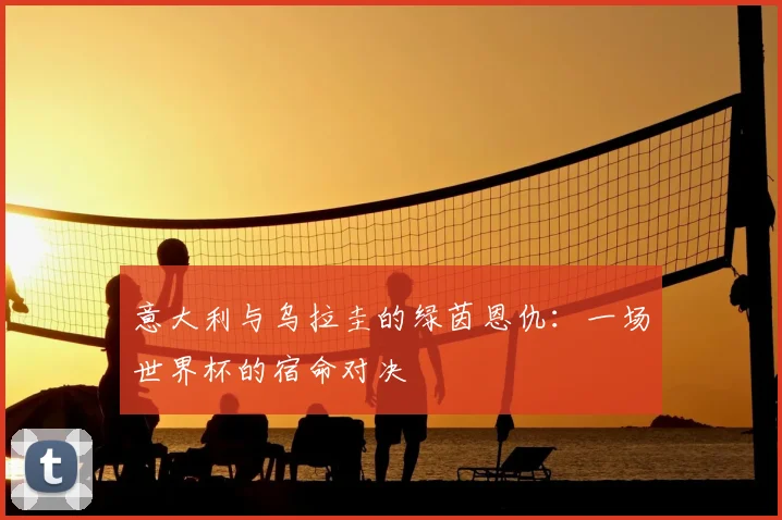 意大利与乌拉圭的绿茵恩仇:一场世界杯的宿命对决