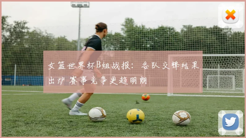 女篮世界杯B组战报：各队交锋结果出炉 赛事竞争更趋明朗