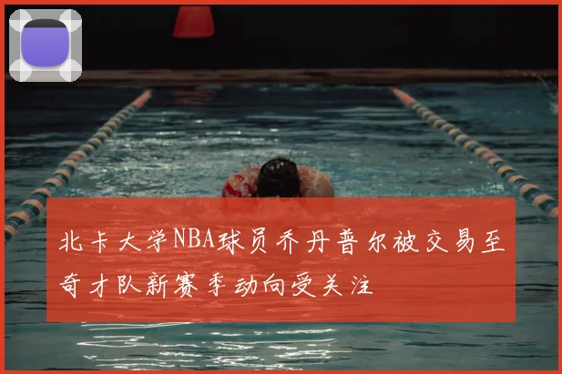 北卡大学NBA球员乔丹普尔被交易至奇才队新赛季动向受关注