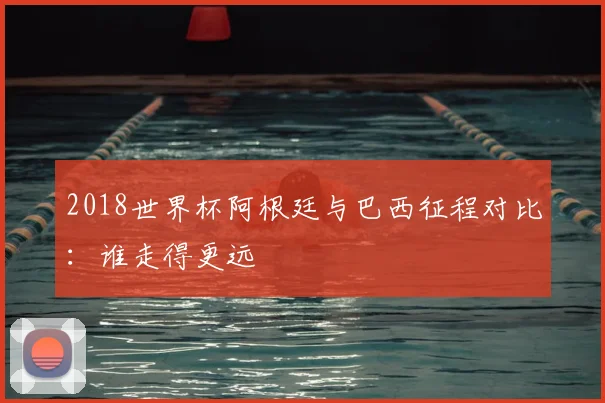 2018世界杯阿根廷与巴西征程对比:谁走得更远