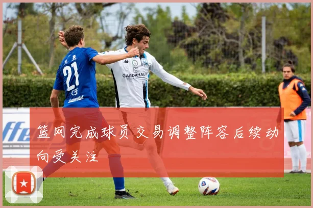 篮网完成球员交易调整阵容后续动向受关注