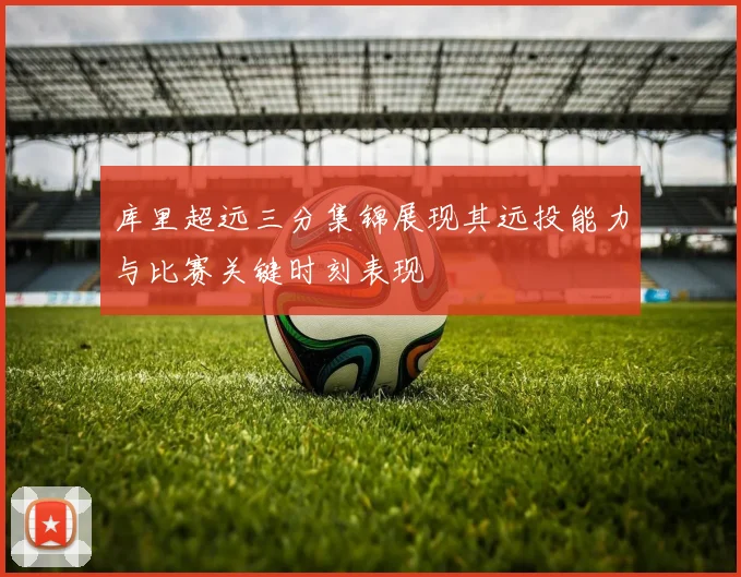 库里超远三分集锦展现其远投能力与比赛关键时刻表现