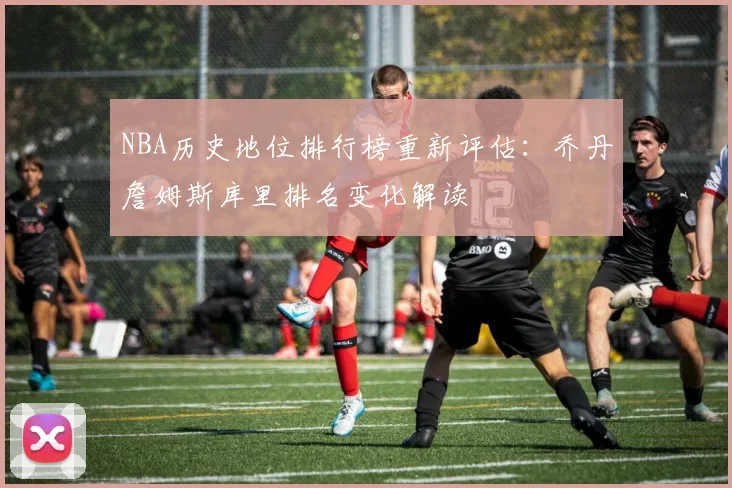 NBA历史地位排行榜重新评估：乔丹詹姆斯库里排名变化解读
