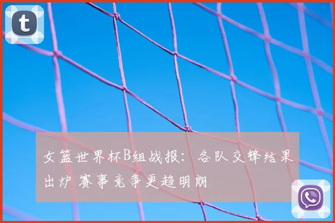 女篮世界杯B组战报：各队交锋结果出炉 赛事竞争更趋明朗