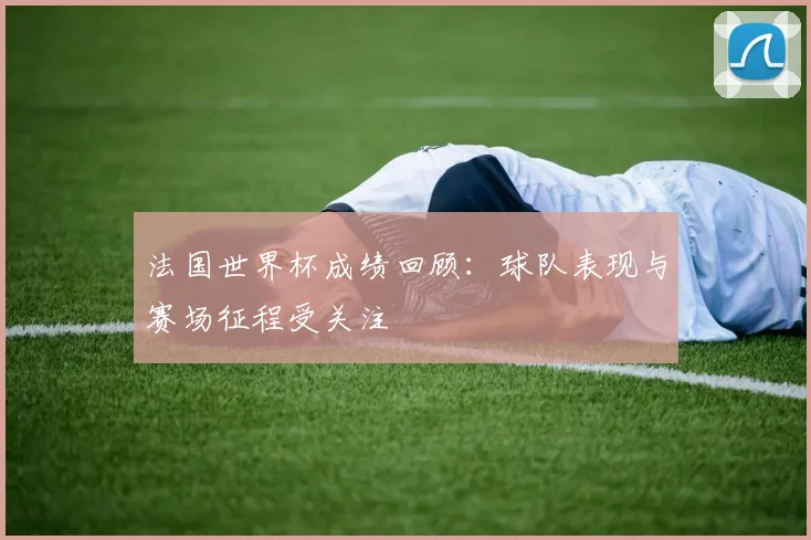 法国世界杯成绩回顾：球队表现与赛场征程受关注