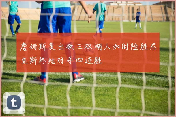 詹姆斯复出砍三双湖人加时险胜尼克斯终结对手四连胜