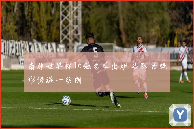 南非世界杯16强名单出炉 各队晋级形势逐一明朗