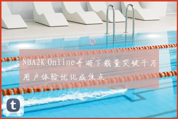 NBA2K Online手游下载量突破千万用户体验优化成焦点