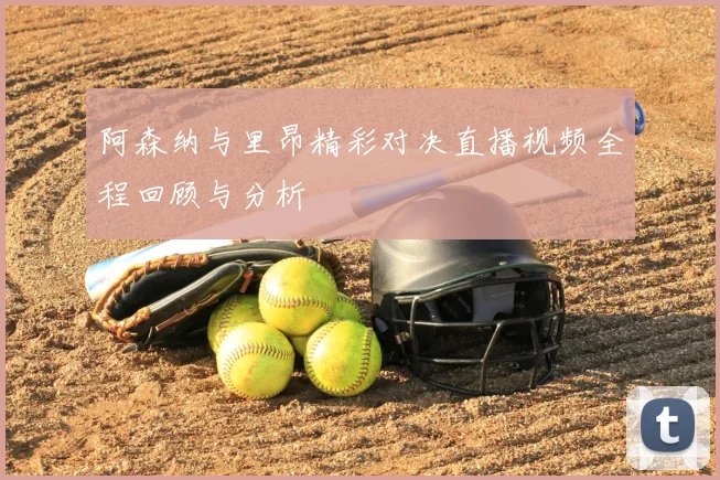 阿森纳与里昂精彩对决直播视频全程回顾与分析