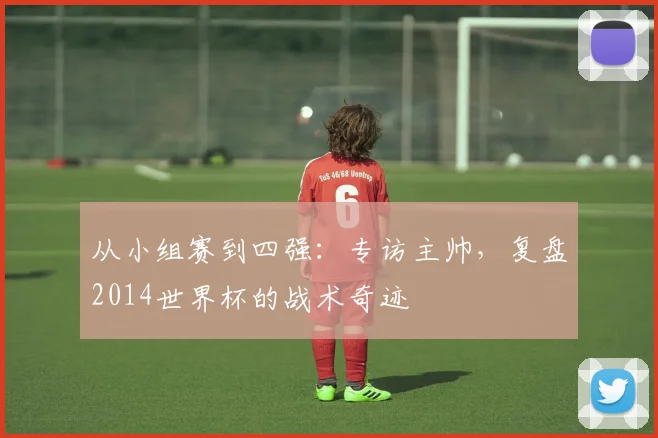 从小组赛到四强：专访主帅，复盘2014世界杯的战术奇迹